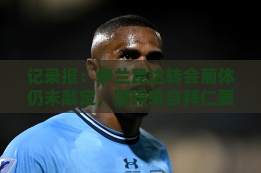 记录报：伊兰昆达转会葡体仍未敲定，阻碍来自拜仁要40%转会分成