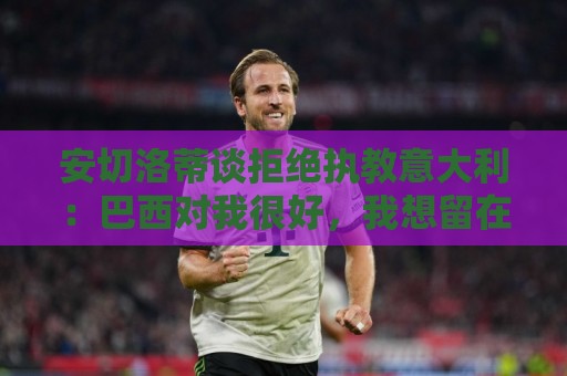 安切洛蒂谈拒绝执教意大利：巴西对我很好，我想留在这里