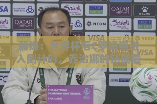 葡媒：世界杯后C罗婚期进入倒计时，乔治娜的钻戒最高值2500万欧
