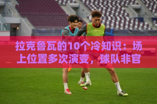 拉克鲁瓦的10个冷知识:场上位置多次演变,球队非官方“牧师” 拉克鲁瓦的10个冷知识:场上位置多次演变,球队非官方“牧师”