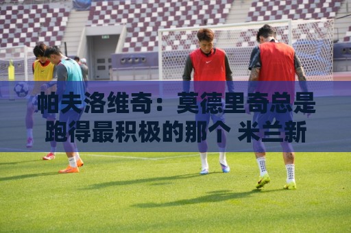 帕夫洛维奇:莫德里奇总是跑得最积极的那个 米兰新赛季剑指冠军 帕夫洛维奇:莫德里奇总是跑得最积极的那个 米兰新赛季剑指冠军