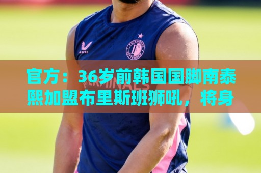 官方:36岁前韩国国脚南泰熙加盟布里斯班狮吼,将身披10号球衣 官方:36岁前韩国国脚南泰熙加盟布里斯班狮吼,将身披10号球衣