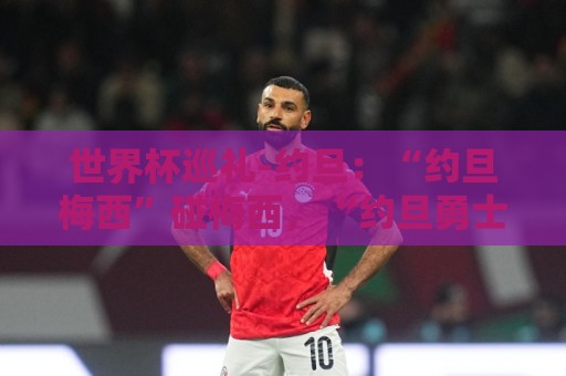 世界杯巡礼-约旦：“约旦梅西”碰梅西，“约旦勇士”不想被凑数