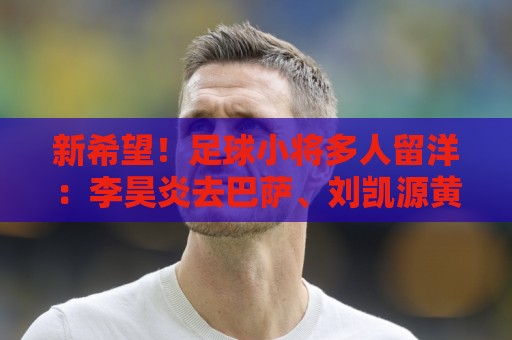 新希望！足球小将多人留洋：李昊炎去巴萨、刘凯源黄潜、万项红星