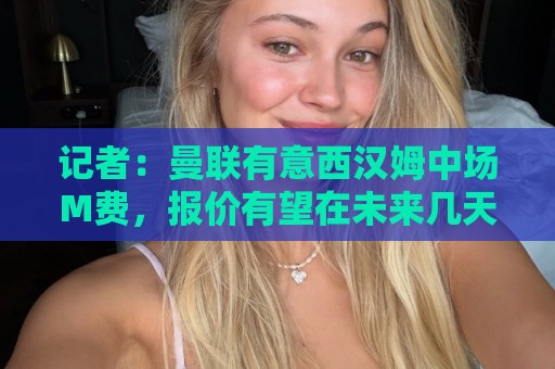 记者：曼联有意西汉姆中场M费，报价有望在未来几天内正式提交