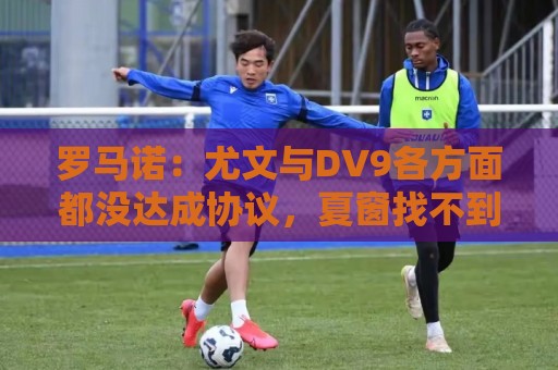 罗马诺：尤文与DV9各方面都没达成协议，夏窗找不到下家可能回来