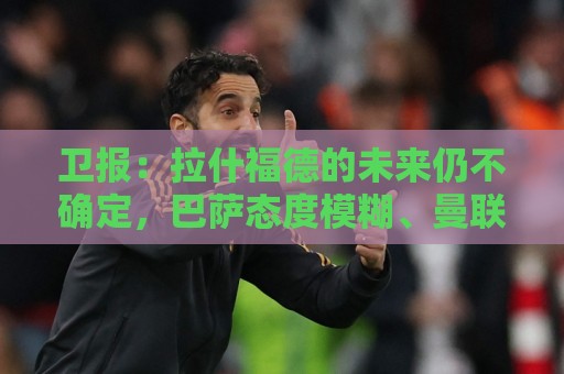 卫报：拉什福德的未来仍不确定，巴萨态度模糊、曼联要价2600万镑