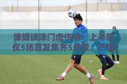 津媒谈津门虎伤病：上半程仅5场首发集齐5外援，严重拖累磨合