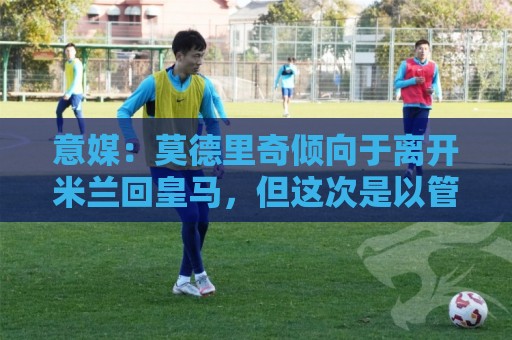意媒：莫德里奇倾向于离开米兰回皇马，但这次是以管理层身份回归