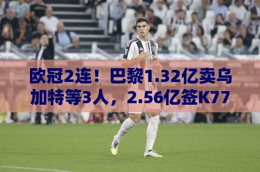 欧冠2连！巴黎1.32亿卖乌加特等3人，2.56亿签K77杜埃内维斯等5人