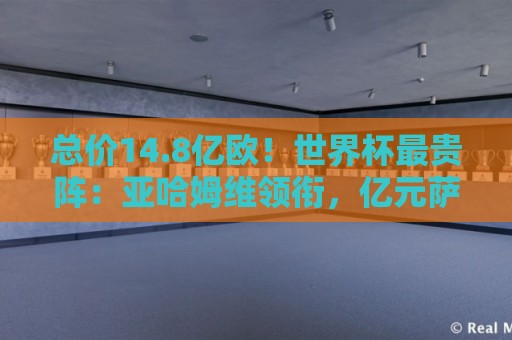 总价14.8亿欧！世界杯最贵阵：亚哈姆维领衔，亿元萨利巴坐镇后防