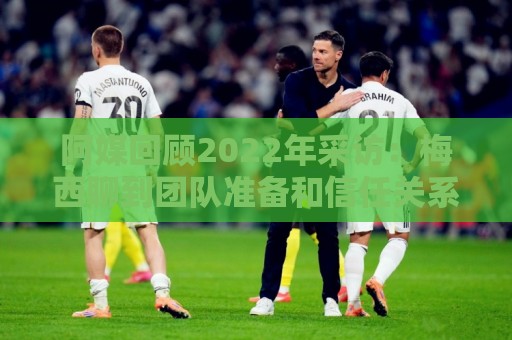 阿媒回顾2022年采访：梅西聊到团队准备和信任关系时落泪了