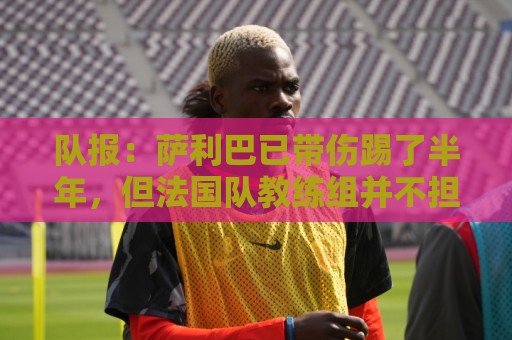 队报：萨利巴已带伤踢了半年，但法国队教练组并不担心他的状态