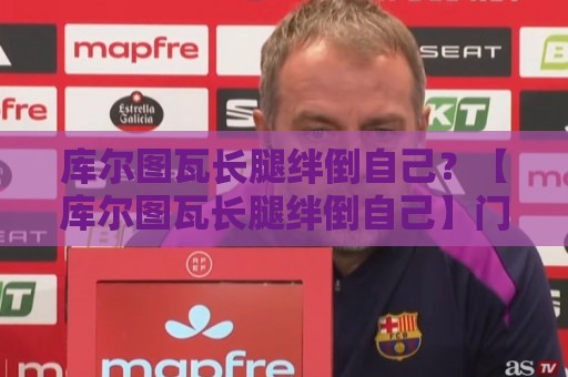 库尔图瓦长腿绊倒自己？【库尔图瓦长腿绊倒自己】门将自摆乌龙新姿势成笑料