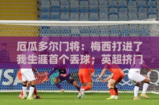 厄瓜多尔门将：梅西打进了我生涯首个丢球；英超挤门将让我震惊