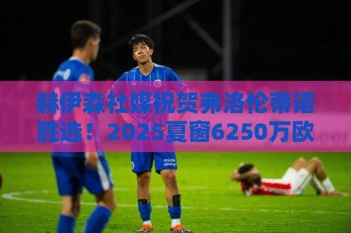 赫伊森社媒祝贺弗洛伦蒂诺胜选！2025夏窗6250万欧元加盟皇马