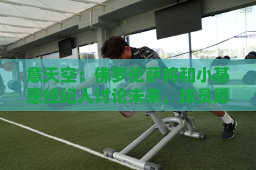 意天空:佛罗伦萨将和小基恩经纪人讨论未来,球员愿意继续留队 意天空:佛罗伦萨将和小基恩经纪人讨论未来,球员愿意继续留队