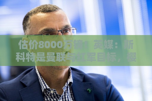 估价8000万镑！英媒：斯科特是曼联与红军目标，樱桃决心今夏留人