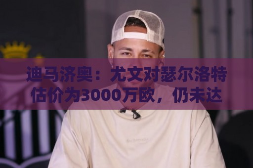 迪马济奥：尤文对瑟尔洛特估价为3000万欧，仍未达马竞的预期