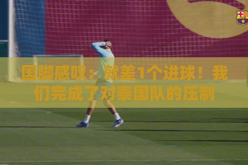 国脚感叹:就差1个进球!我们完成了对泰国队的压制 国脚感叹:就差1个进球!我们完成了对泰国队的压制