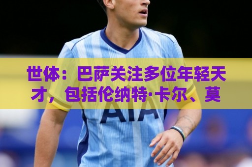 世体:巴萨关注多位年轻天才,包括伦纳特·卡尔、莫拉、麦利等人 世体:巴萨关注多位年轻天才,包括伦纳特·卡尔、莫拉、麦利等人