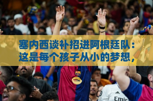塞内西谈补招进阿根廷队：这是每个孩子从小的梦想，非常开心