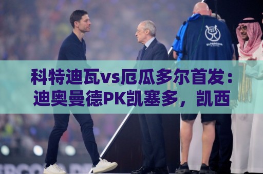 科特迪瓦vs厄瓜多尔首发:迪奥曼德PK凯塞多,凯西、因卡皮耶出战 科特迪瓦vs厄瓜多尔首发:迪奥曼德PK凯塞多,凯西、因卡皮耶出战