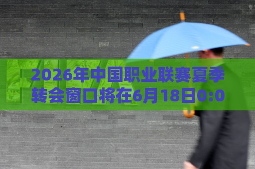 2026年中国职业联赛夏季转会窗口将在6月18日0:00正式开放