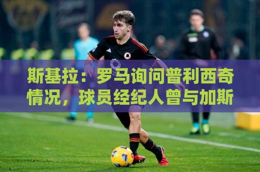 斯基拉：罗马询问普利西奇情况，球员经纪人曾与加斯佩里尼交流