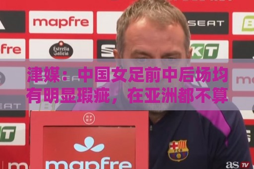 津媒：中国女足前中后场均有明显瑕疵，在亚洲都不算第一梯队