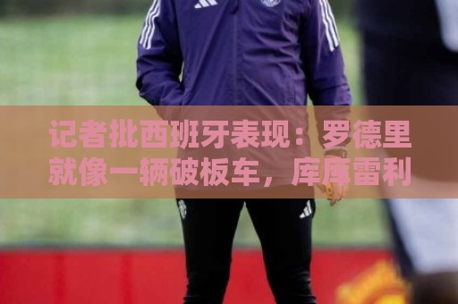记者批西班牙表现：罗德里就像一辆破板车，库库雷利亚拼到了最后