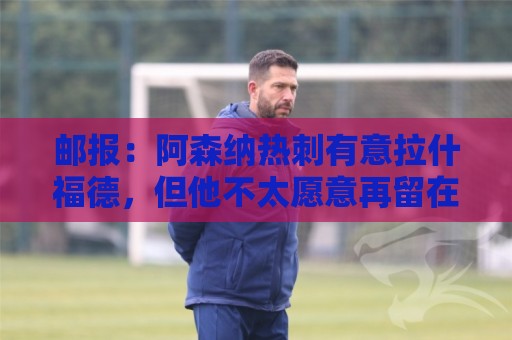 邮报：阿森纳热刺有意拉什福德，但他不太愿意再留在英超效力