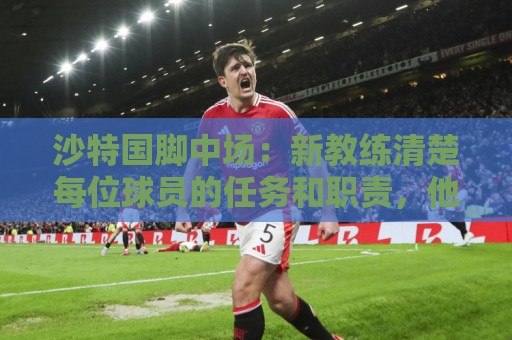 沙特国脚中场：新教练清楚每位球员的任务和职责，他融入得很快