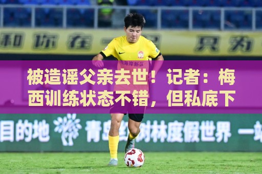 被造谣父亲去世！记者：梅西训练状态不错，但私底下并不好受