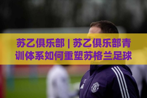 苏乙俱乐部 | 苏乙俱乐部青训体系如何重塑苏格兰足球人才版图?🥎今日最新外围博球站半全场动画水位精彩片段流畅代理 苏乙俱乐部 | 苏乙俱乐部青训体系如何重塑苏格兰足球人才版图?🥎今日最新外围博球站半全场动画水位精彩片段流畅代理
