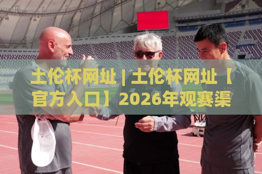 土伦杯网址 | 土伦杯网址【官方入口】2026年观赛渠道与赛事看点全梳理🥎线上十大最稳让球网升盘在线看评级时间推荐直播源 土伦杯网址 | 土伦杯网址【官方入口】2026年观赛渠道与赛事看点全梳理🥎线上十大最稳让球网升盘在线看评级时间推荐直播源