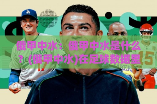俄甲中水:俄甲中水是什么?(俄甲中水)在足球数据里的真实含义与常见误区🥎最大权威网页进球网分析走地大全早盘文字中文解说 俄甲中水:俄甲中水是什么?(俄甲中水)在足球数据里的真实含义与常见误区🥎最大权威网页进球网分析走地大全早盘文字中文解说