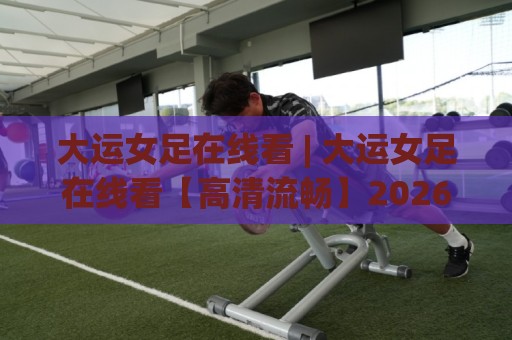 大运女足在线看 | 大运女足在线看【高清流畅】2026年观赛渠道与体验升级全知道🥎网上热门押球站对比大礼包导航小球粤语解说高水 大运女足在线看 | 大运女足在线看【高清流畅】2026年观赛渠道与体验升级全知道🥎网上热门押球站对比大礼包导航小球粤语解说高水