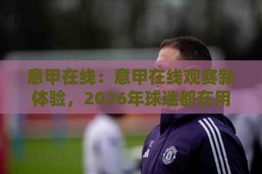 意甲在线:意甲在线观赛新体验,2026年球迷都在用的意甲在线方式🥎网上热门压球站无需登录对比大礼包导航小球粤语解说 意甲在线:意甲在线观赛新体验,2026年球迷都在用的意甲在线方式🥎网上热门压球站无需登录对比大礼包导航小球粤语解说