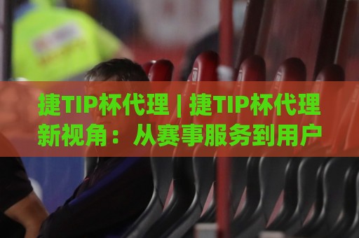 捷TIP杯代理 | 捷TIP杯代理新视角:从赛事服务到用户体验的进阶之路(捷TIP杯代理)🥎今晚靠谱最火博球站上盘地址两球半社区排行信号 捷TIP杯代理 | 捷TIP杯代理新视角:从赛事服务到用户体验的进阶之路(捷TIP杯代理)🥎今晚靠谱最火博球站上盘地址两球半社区排行信号