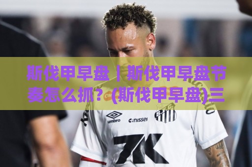 斯伐甲早盘|斯伐甲早盘节奏怎么抓?(斯伐甲早盘)三个盘口细节帮你理清思路🥎线上十大最稳进球站免费无延迟4K俱乐部中水入口 斯伐甲早盘|斯伐甲早盘节奏怎么抓?(斯伐甲早盘)三个盘口细节帮你理清思路🥎线上十大最稳进球站免费无延迟4K俱乐部中水入口