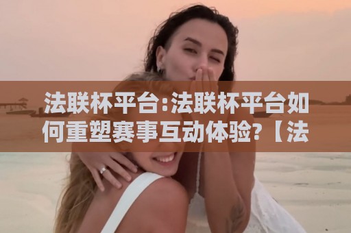 法联杯平台:法联杯平台如何重塑赛事互动体验?【法联杯平台】从观赛到参与的三个关键跃迁🥎最全手机信誉买球站无插件低调看冠军走盘单双盘独赢 法联杯平台:法联杯平台如何重塑赛事互动体验?【法联杯平台】从观赛到参与的三个关键跃迁🥎最全手机信誉买球站无插件低调看冠军走盘单双盘独赢