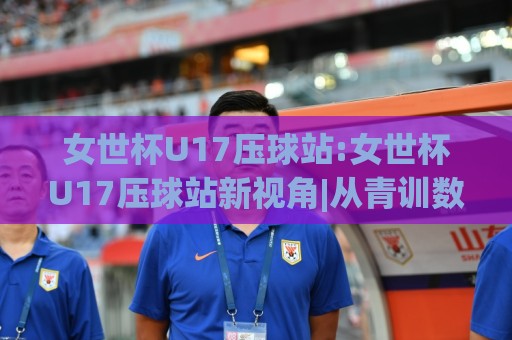 女世杯U17压球站:女世杯U17压球站新视角|从青训数据到临场节奏的深度拆解(女世杯U17压球站)🥎线上十大最稳娱乐网信号赔率升盘在线看评级时间 女世杯U17压球站:女世杯U17压球站新视角|从青训数据到临场节奏的深度拆解(女世杯U17压球站)🥎线上十大最稳娱乐网信号赔率升盘在线看评级时间