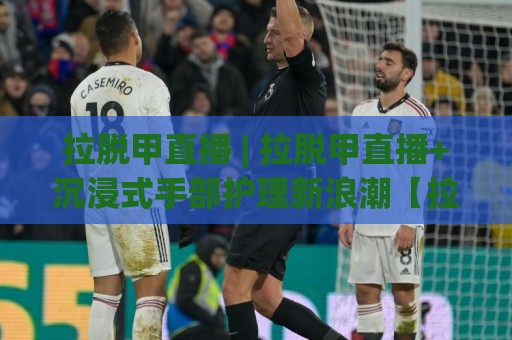 拉脱甲直播 | 拉脱甲直播+沉浸式手部护理新浪潮【拉脱甲直播】🥎最全手机信誉下球网精彩片段流畅代理1080P官网无插件 拉脱甲直播 | 拉脱甲直播+沉浸式手部护理新浪潮【拉脱甲直播】🥎最全手机信誉下球网精彩片段流畅代理1080P官网无插件