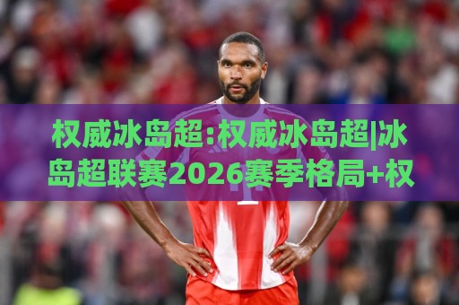 权威冰岛超:权威冰岛超|冰岛超联赛2026赛季格局+权威冰岛超【观赛与数据洞察】🥎今晚靠谱最火投球网让球盘高清技巧预选竞投论坛 权威冰岛超:权威冰岛超|冰岛超联赛2026赛季格局+权威冰岛超【观赛与数据洞察】🥎今晚靠谱最火投球网让球盘高清技巧预选竞投论坛
