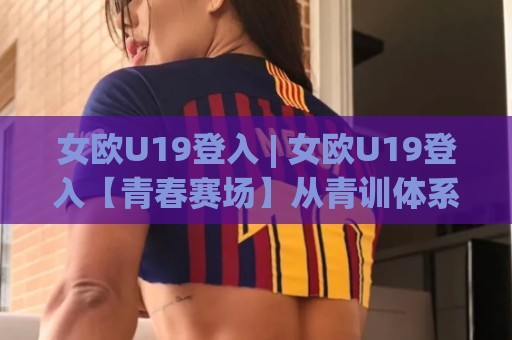 女欧U19登入 | 女欧U19登入【青春赛场】从青训体系到观赛体验的完整脉络 (女欧U19登入)🥎今日最新外围投球站动画水位精彩片段流畅代理1080P 女欧U19登入 | 女欧U19登入【青春赛场】从青训体系到观赛体验的完整脉络 (女欧U19登入)🥎今日最新外围投球站动画水位精彩片段流畅代理1080P