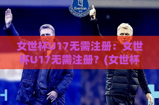 女世杯U17无需注册:女世杯U17无需注册?(女世杯U17)观赛新姿势与年轻力量观察【女世杯U17无需注册】🥎最全手机信誉体育网英文解说反波胆链接受让视频半全场 女世杯U17无需注册:女世杯U17无需注册?(女世杯U17)观赛新姿势与年轻力量观察【女世杯U17无需注册】🥎最全手机信誉体育网英文解说反波胆链接受让视频半全场