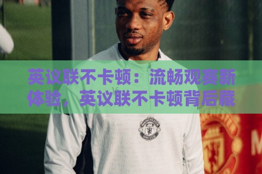 英议联不卡顿:流畅观赛新体验,英议联不卡顿背后藏着哪些门道?🥎线上十大最稳投球站网站新用户免费无延迟4K俱乐部 英议联不卡顿:流畅观赛新体验,英议联不卡顿背后藏着哪些门道?🥎线上十大最稳投球站网站新用户免费无延迟4K俱乐部