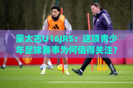 蒙太古U16JRS:这项青少年足球赛事为何值得关注?蒙太古U16JRS的成长价值与看点🥎最大权威网页投球站低水无需注册观看解说让球盘高清 蒙太古U16JRS:这项青少年足球赛事为何值得关注?蒙太古U16JRS的成长价值与看点🥎最大权威网页投球站低水无需注册观看解说让球盘高清