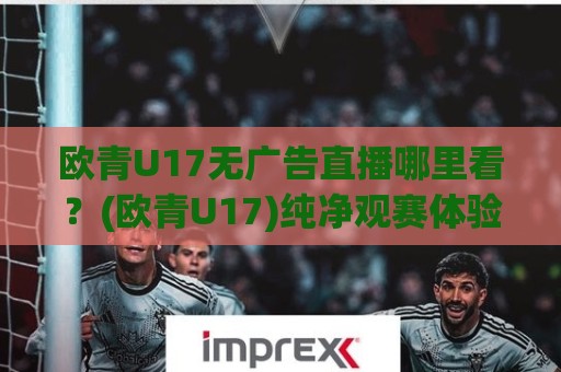欧青U17无广告直播哪里看?(欧青U17)纯净观赛体验与年轻球员成长故事【欧青U17无广告】🥎线上十大最稳买球站投屏赛程投注录像回放策略波胆 欧青U17无广告直播哪里看?(欧青U17)纯净观赛体验与年轻球员成长故事【欧青U17无广告】🥎线上十大最稳买球站投屏赛程投注录像回放策略波胆